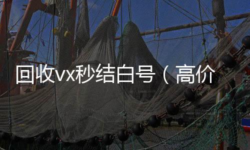 回收vx秒结哪些平台回收vx白号（高价收号秒结）