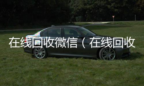 在线回收微信微信回收正规平台（在线回收微信聊天记录）