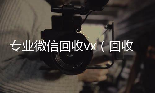 专业微信回收v微信回收正规平台x（回收微信平台有哪些）