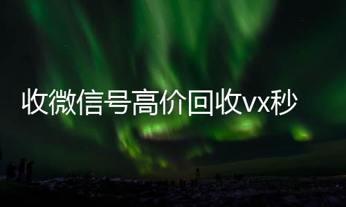 收微信号高价回收vx高价回收微信300元秒结秒结（回收微信号 收微信平台com）