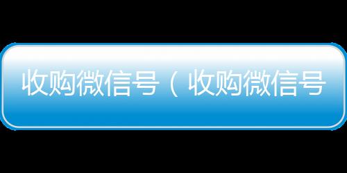 收购微信号（微信号收购24小时收购微信号平台秒结）