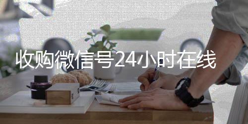 收购微信号24小时在线回收微信秒结在线秒结平台（收购微信号立马结账）