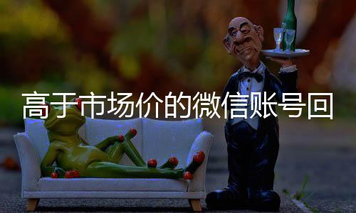 高于市场价的微信账号24小时收微信靠谱回收回收价格表（微信号回收交易平台官网）