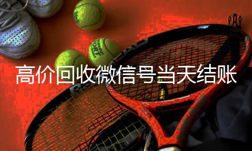 高价回收微信号当天24小时全天收购微信号结账（高价回收微信号24小时回收）