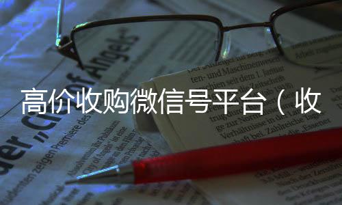 高价收购微信号平台个人回收vx秒结（收购微信号平台 价格高 结账快）