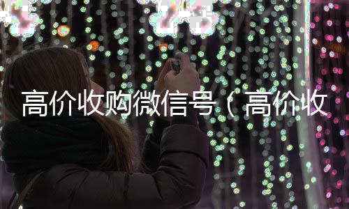 高价收购微信号800收一年以上微信号（高价收购微信号有风险吗）