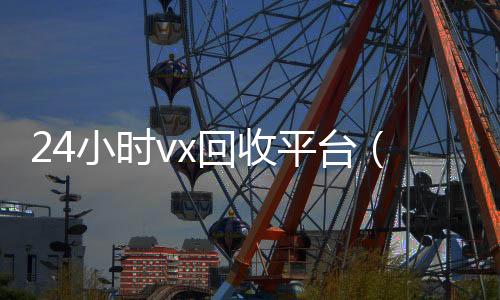 24小时vx回收回收微信的可靠平台平台（微信回收高价秒结平台）