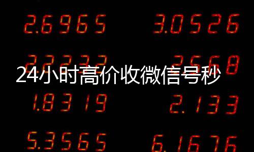24小时高价收微信号24小时高价回收微信秒结（收微信号平台 价格高 结账快）