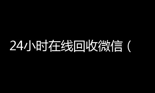 24小时在线回收微高价收购微信号信（24小时在线回收微信号专业平台）