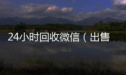 24小时回收微信收微信号的正规平台（出售微信24小时在线回收）