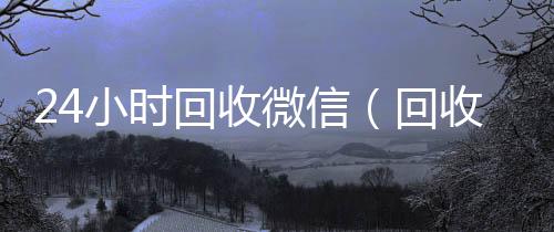 24小时回800收一年以上微信号收微信（回收收微信）